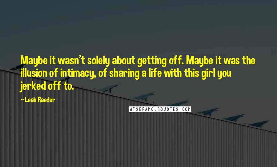 Leah Raeder Quotes: Maybe it wasn't solely about getting off. Maybe it was the illusion of intimacy, of sharing a life with this girl you jerked off to.