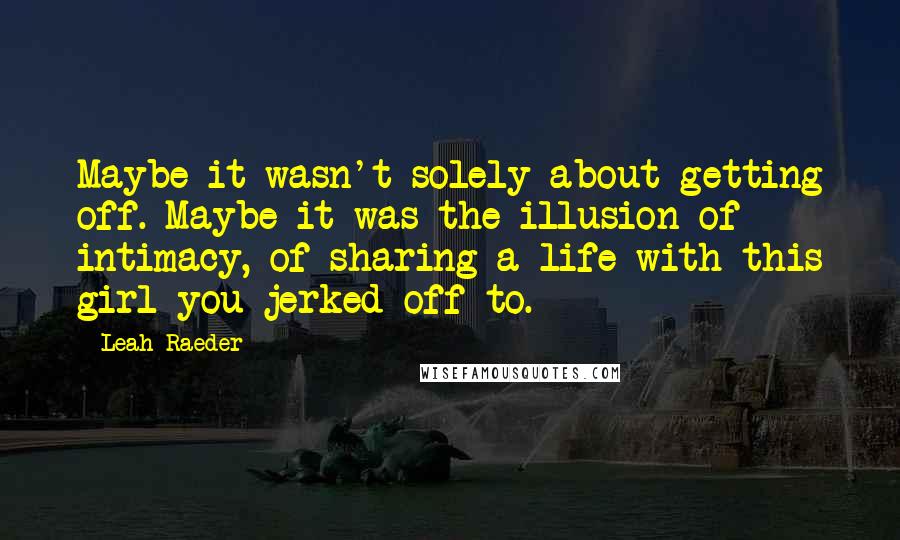 Leah Raeder Quotes: Maybe it wasn't solely about getting off. Maybe it was the illusion of intimacy, of sharing a life with this girl you jerked off to.