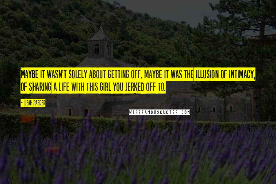 Leah Raeder Quotes: Maybe it wasn't solely about getting off. Maybe it was the illusion of intimacy, of sharing a life with this girl you jerked off to.