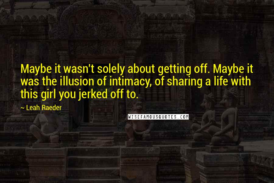 Leah Raeder Quotes: Maybe it wasn't solely about getting off. Maybe it was the illusion of intimacy, of sharing a life with this girl you jerked off to.