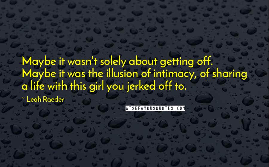 Leah Raeder Quotes: Maybe it wasn't solely about getting off. Maybe it was the illusion of intimacy, of sharing a life with this girl you jerked off to.