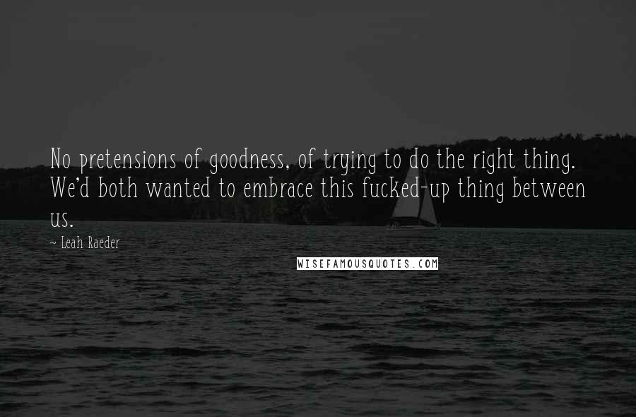 Leah Raeder Quotes: No pretensions of goodness, of trying to do the right thing. We'd both wanted to embrace this fucked-up thing between us.