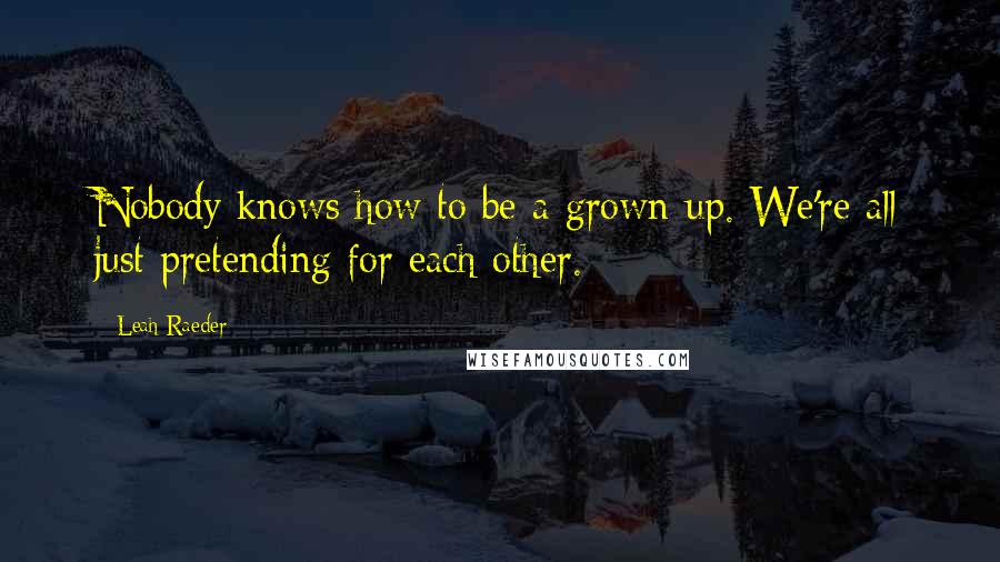 Leah Raeder Quotes: Nobody knows how to be a grown-up. We're all just pretending for each other.