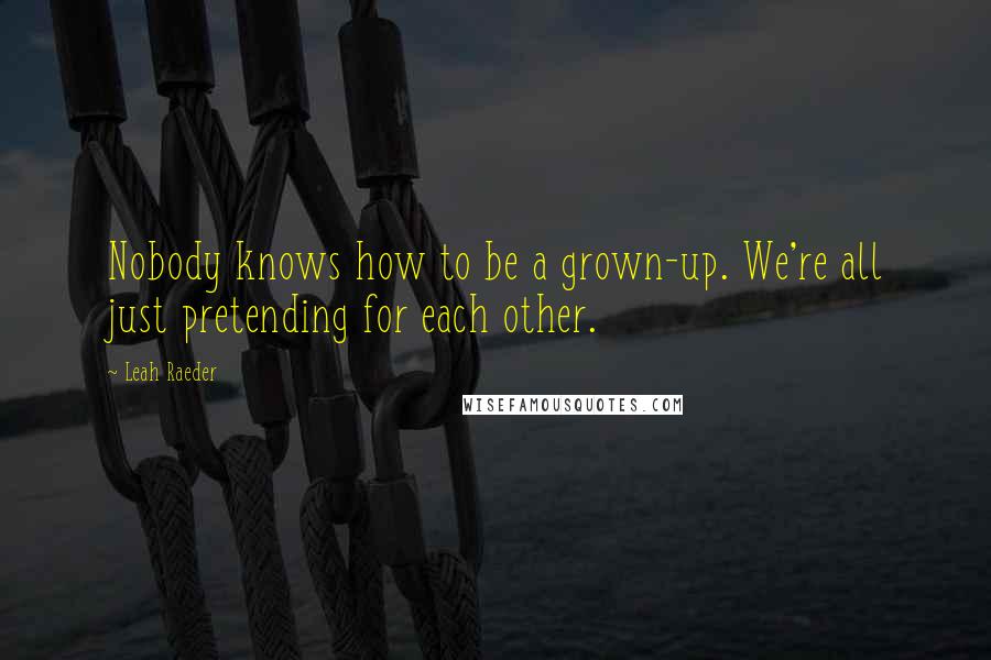 Leah Raeder Quotes: Nobody knows how to be a grown-up. We're all just pretending for each other.