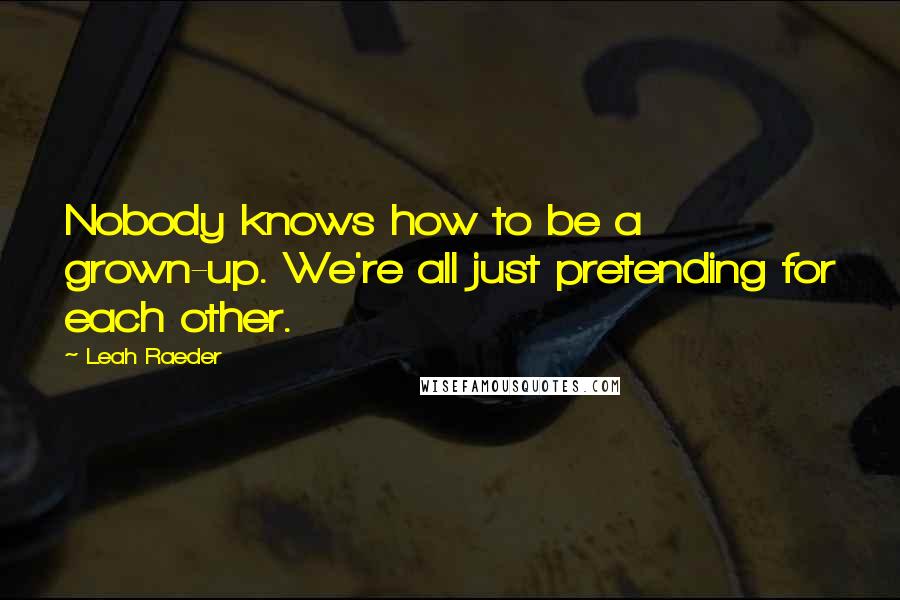 Leah Raeder Quotes: Nobody knows how to be a grown-up. We're all just pretending for each other.