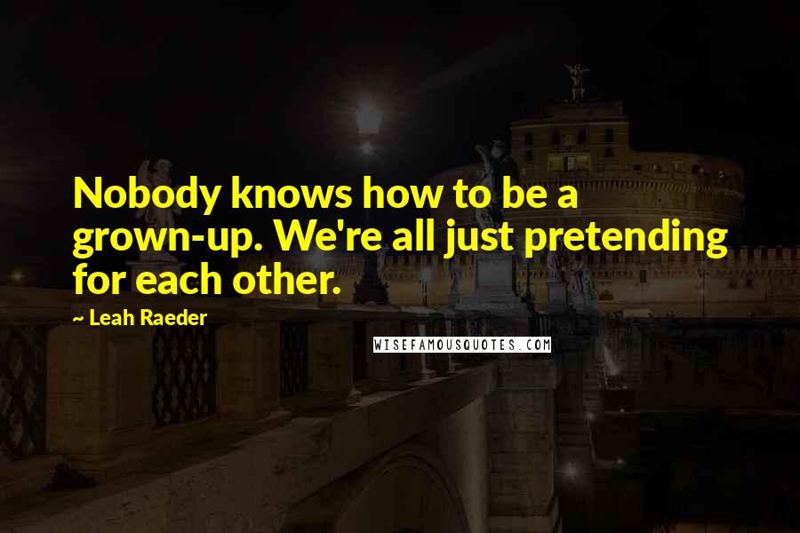 Leah Raeder Quotes: Nobody knows how to be a grown-up. We're all just pretending for each other.