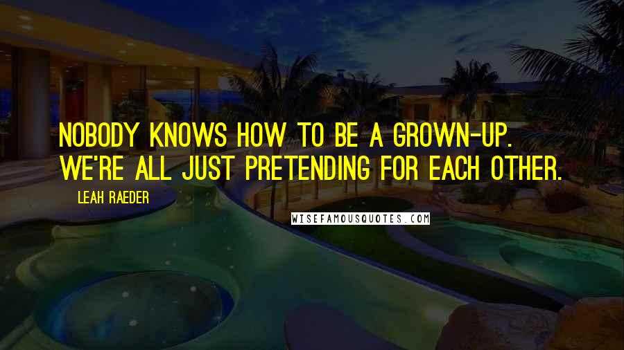 Leah Raeder Quotes: Nobody knows how to be a grown-up. We're all just pretending for each other.