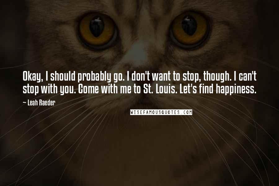 Leah Raeder Quotes: Okay, I should probably go. I don't want to stop, though. I can't stop with you. Come with me to St. Louis. Let's find happiness.