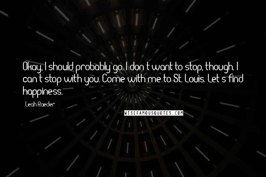 Leah Raeder Quotes: Okay, I should probably go. I don't want to stop, though. I can't stop with you. Come with me to St. Louis. Let's find happiness.