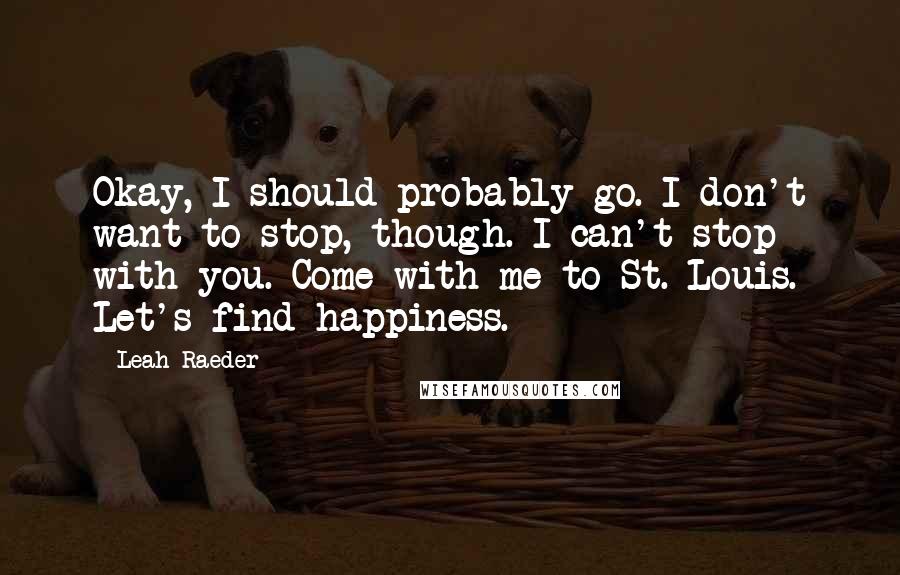 Leah Raeder Quotes: Okay, I should probably go. I don't want to stop, though. I can't stop with you. Come with me to St. Louis. Let's find happiness.