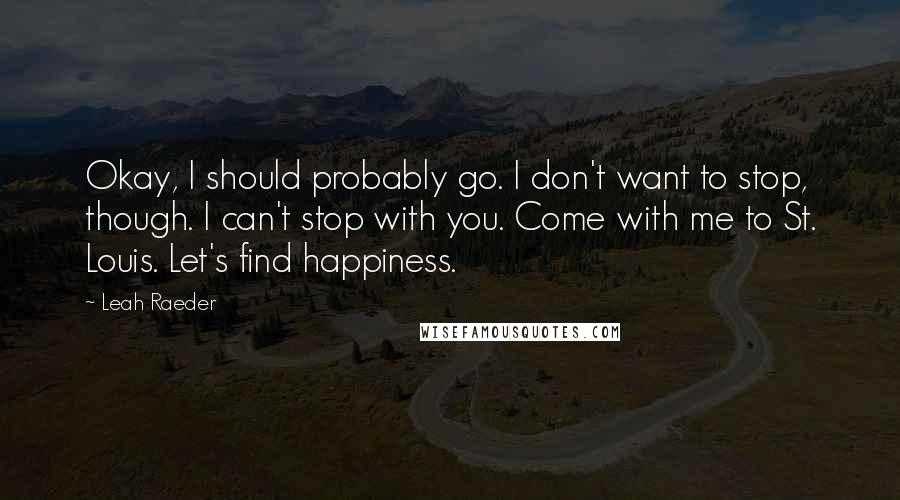 Leah Raeder Quotes: Okay, I should probably go. I don't want to stop, though. I can't stop with you. Come with me to St. Louis. Let's find happiness.