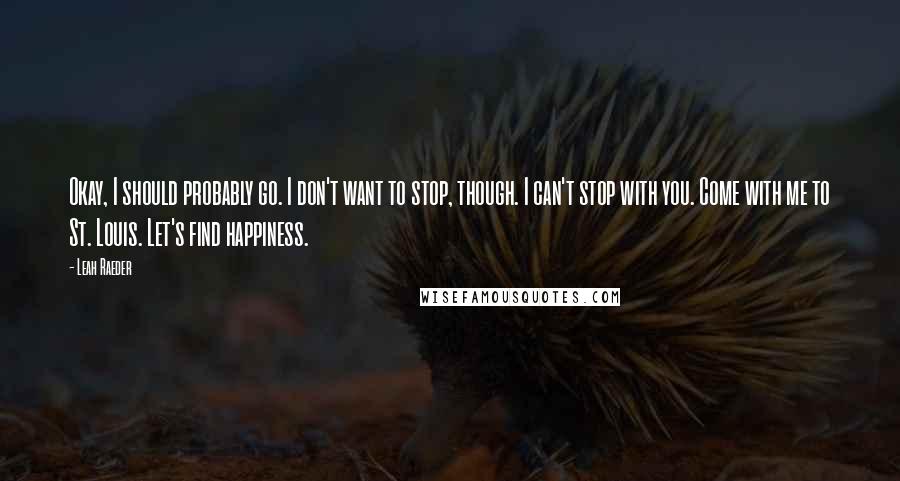 Leah Raeder Quotes: Okay, I should probably go. I don't want to stop, though. I can't stop with you. Come with me to St. Louis. Let's find happiness.