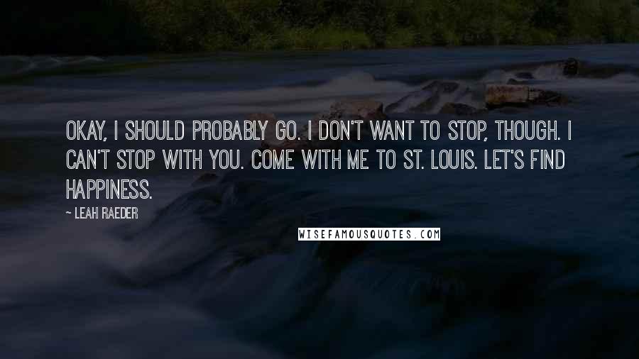 Leah Raeder Quotes: Okay, I should probably go. I don't want to stop, though. I can't stop with you. Come with me to St. Louis. Let's find happiness.
