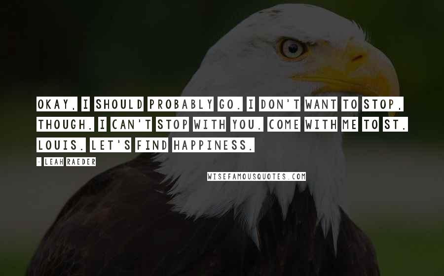 Leah Raeder Quotes: Okay, I should probably go. I don't want to stop, though. I can't stop with you. Come with me to St. Louis. Let's find happiness.