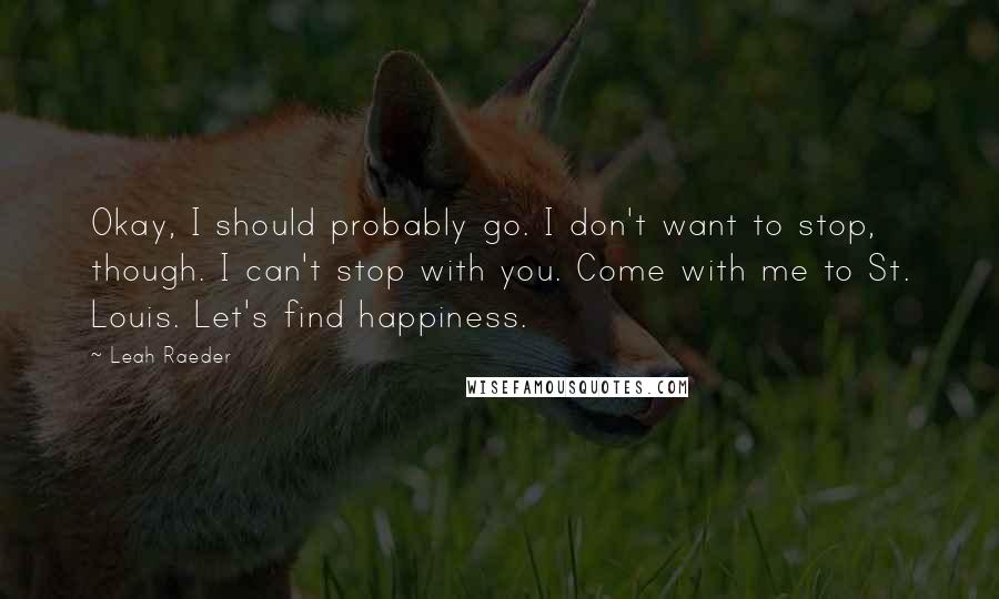 Leah Raeder Quotes: Okay, I should probably go. I don't want to stop, though. I can't stop with you. Come with me to St. Louis. Let's find happiness.