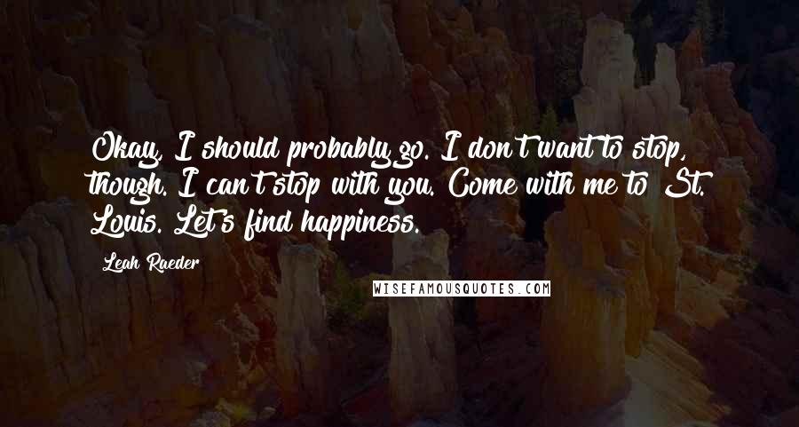 Leah Raeder Quotes: Okay, I should probably go. I don't want to stop, though. I can't stop with you. Come with me to St. Louis. Let's find happiness.