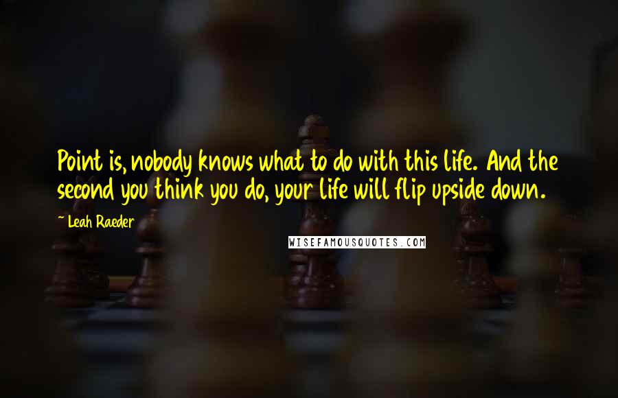 Leah Raeder Quotes: Point is, nobody knows what to do with this life. And the second you think you do, your life will flip upside down.