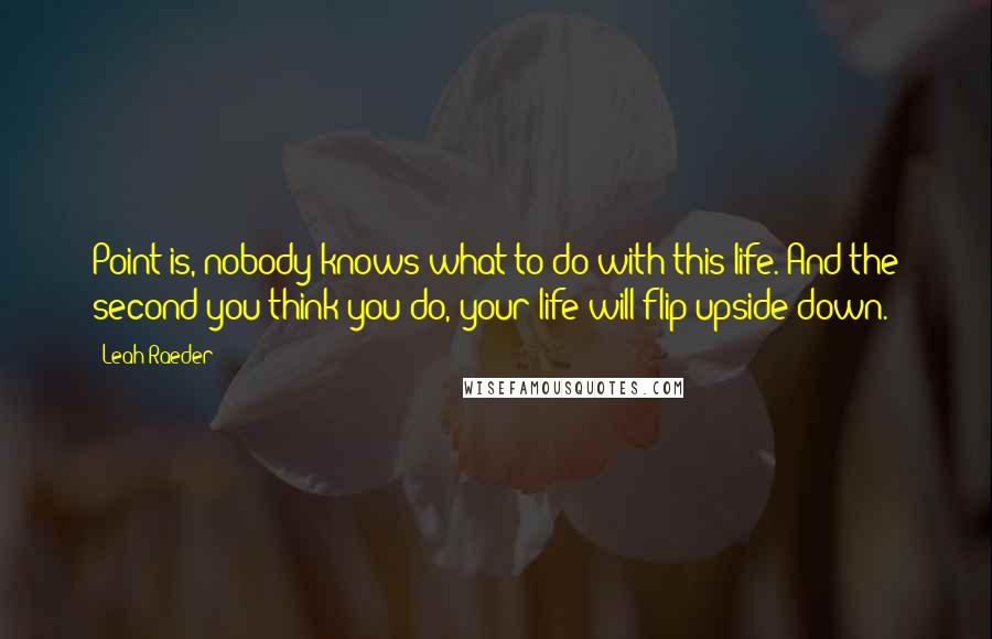 Leah Raeder Quotes: Point is, nobody knows what to do with this life. And the second you think you do, your life will flip upside down.