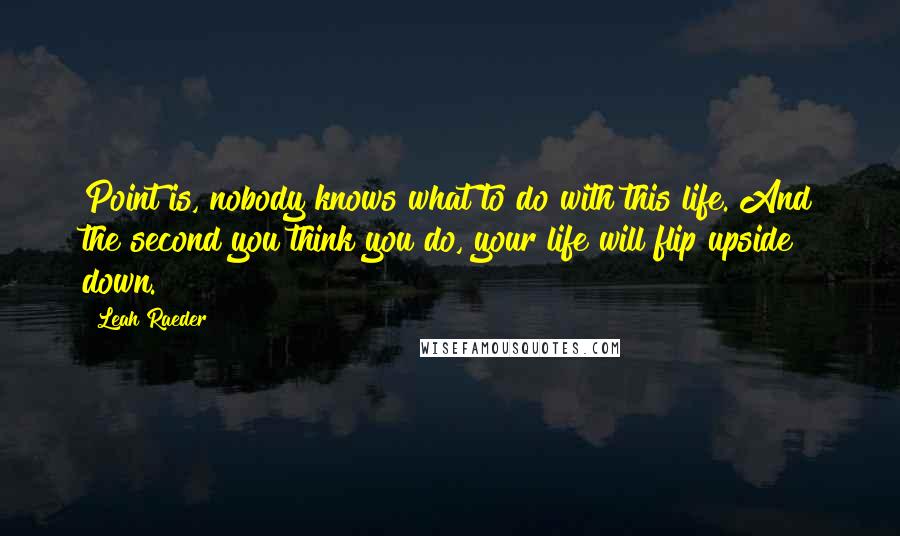 Leah Raeder Quotes: Point is, nobody knows what to do with this life. And the second you think you do, your life will flip upside down.