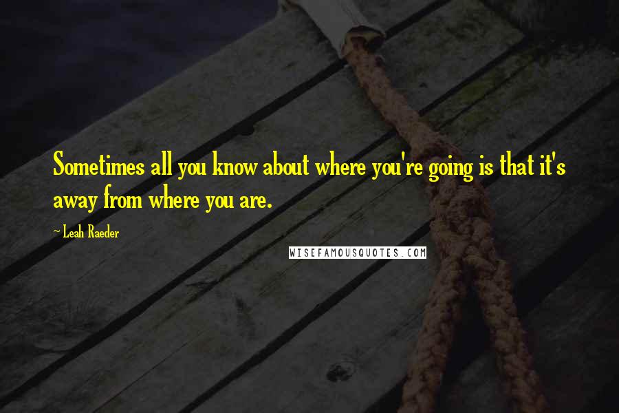 Leah Raeder Quotes: Sometimes all you know about where you're going is that it's away from where you are.