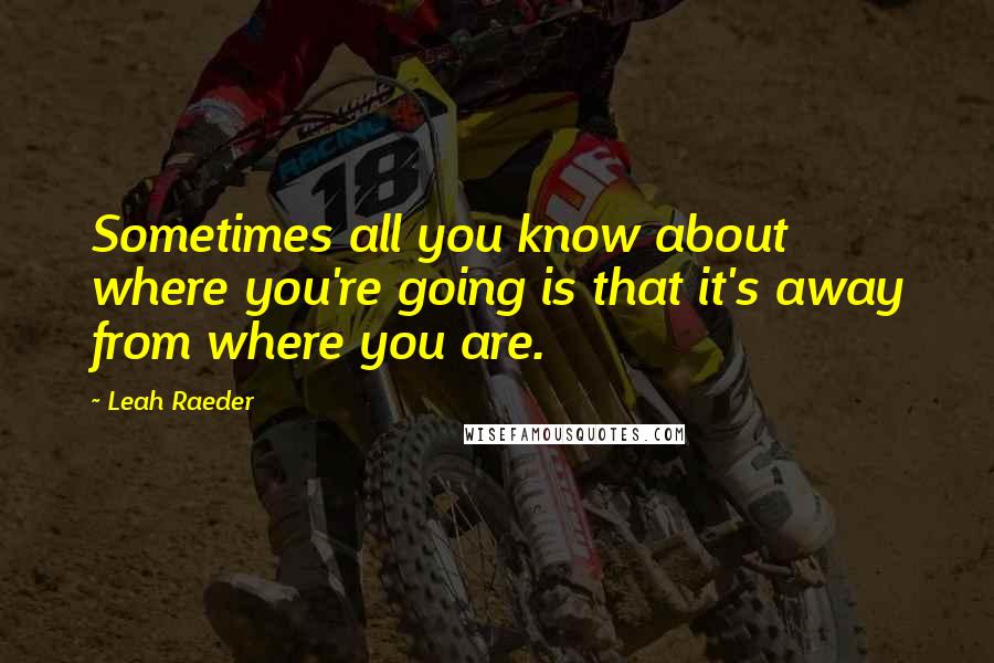 Leah Raeder Quotes: Sometimes all you know about where you're going is that it's away from where you are.