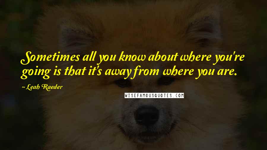 Leah Raeder Quotes: Sometimes all you know about where you're going is that it's away from where you are.