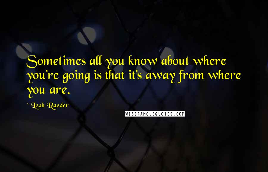 Leah Raeder Quotes: Sometimes all you know about where you're going is that it's away from where you are.