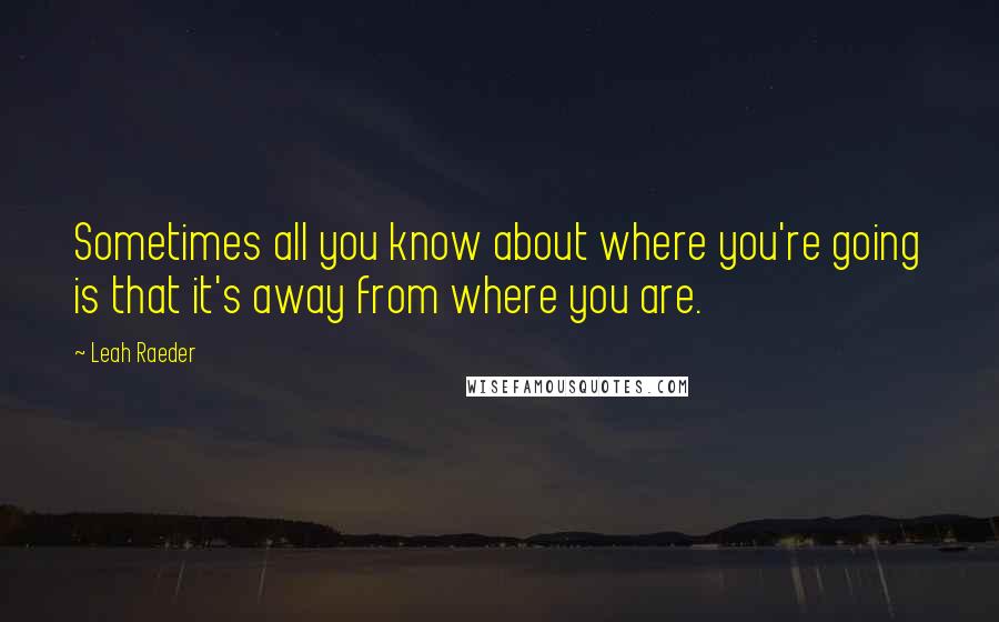Leah Raeder Quotes: Sometimes all you know about where you're going is that it's away from where you are.