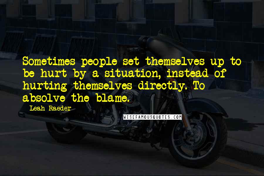 Leah Raeder Quotes: Sometimes people set themselves up to be hurt by a situation, instead of hurting themselves directly. To absolve the blame.
