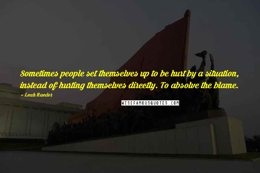Leah Raeder Quotes: Sometimes people set themselves up to be hurt by a situation, instead of hurting themselves directly. To absolve the blame.