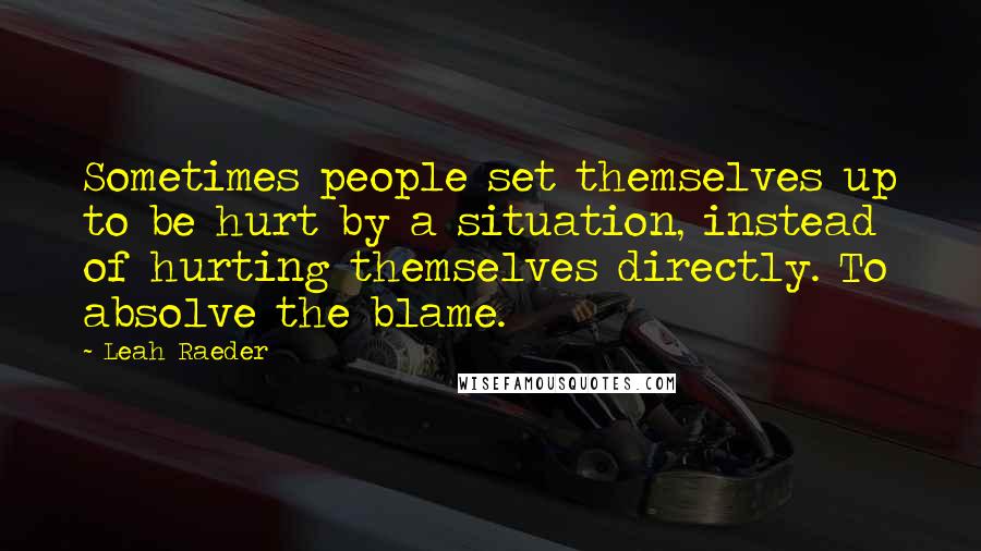 Leah Raeder Quotes: Sometimes people set themselves up to be hurt by a situation, instead of hurting themselves directly. To absolve the blame.