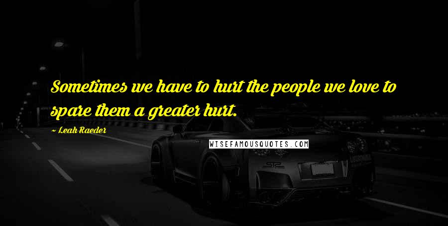 Leah Raeder Quotes: Sometimes we have to hurt the people we love to spare them a greater hurt.