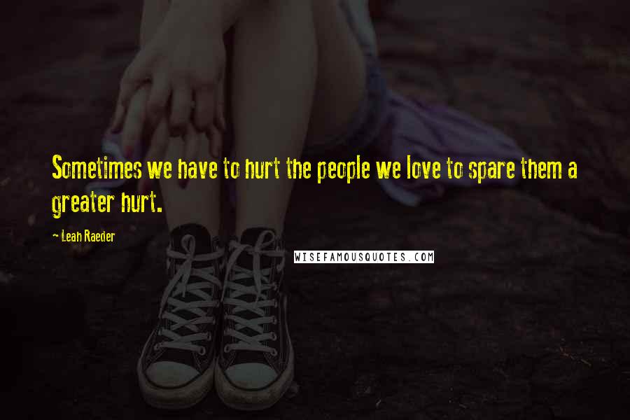 Leah Raeder Quotes: Sometimes we have to hurt the people we love to spare them a greater hurt.