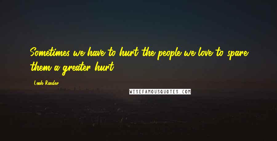 Leah Raeder Quotes: Sometimes we have to hurt the people we love to spare them a greater hurt.