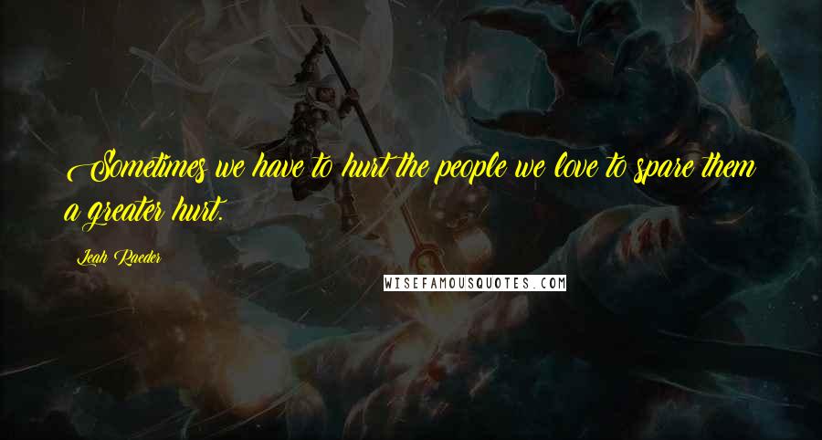 Leah Raeder Quotes: Sometimes we have to hurt the people we love to spare them a greater hurt.