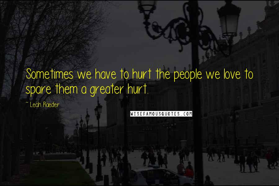 Leah Raeder Quotes: Sometimes we have to hurt the people we love to spare them a greater hurt.
