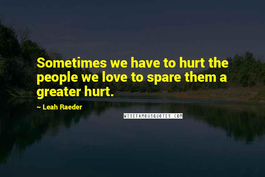 Leah Raeder Quotes: Sometimes we have to hurt the people we love to spare them a greater hurt.