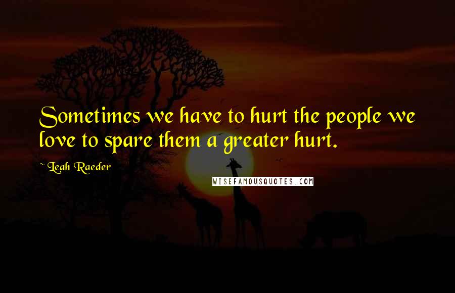 Leah Raeder Quotes: Sometimes we have to hurt the people we love to spare them a greater hurt.