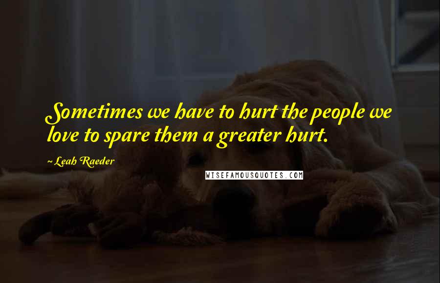 Leah Raeder Quotes: Sometimes we have to hurt the people we love to spare them a greater hurt.