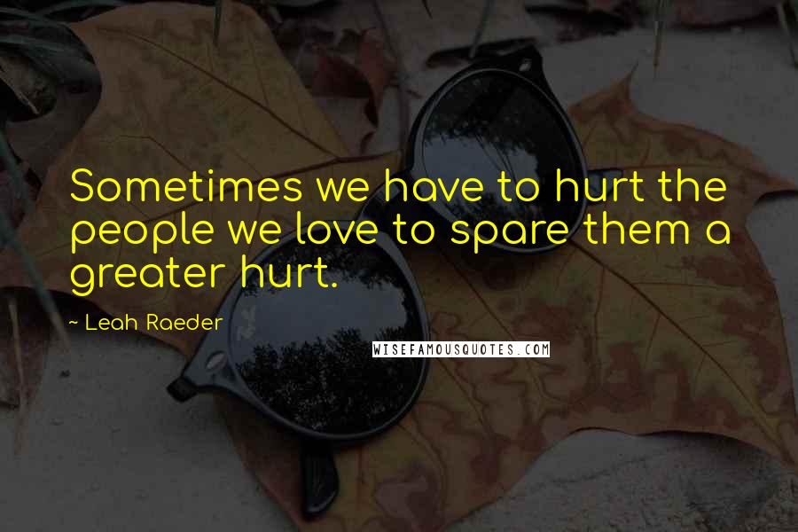 Leah Raeder Quotes: Sometimes we have to hurt the people we love to spare them a greater hurt.