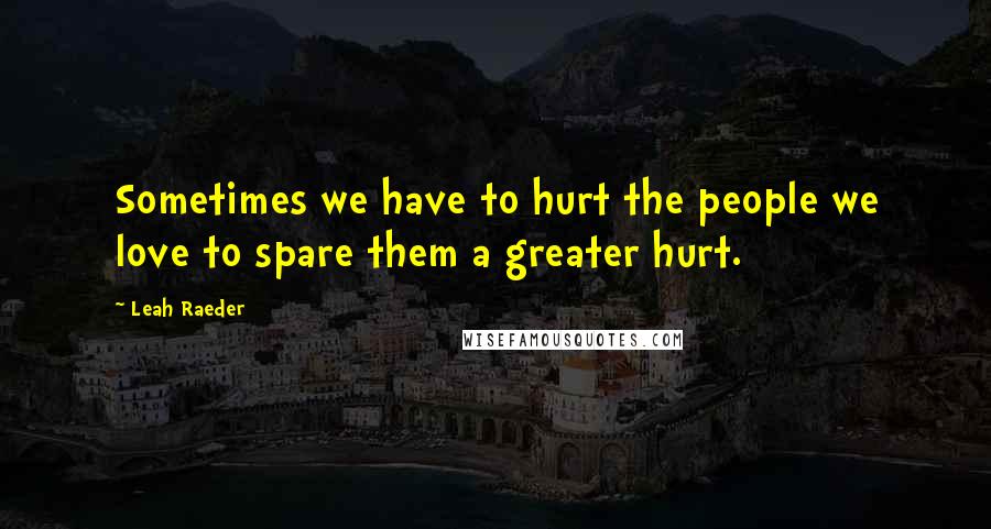 Leah Raeder Quotes: Sometimes we have to hurt the people we love to spare them a greater hurt.