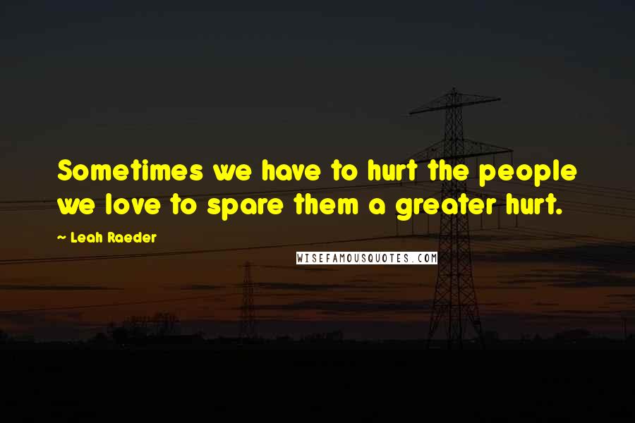 Leah Raeder Quotes: Sometimes we have to hurt the people we love to spare them a greater hurt.