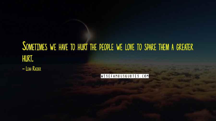 Leah Raeder Quotes: Sometimes we have to hurt the people we love to spare them a greater hurt.