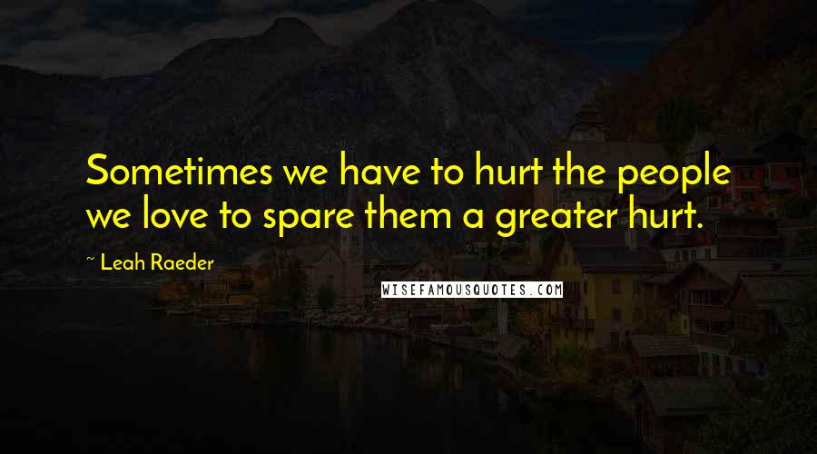 Leah Raeder Quotes: Sometimes we have to hurt the people we love to spare them a greater hurt.