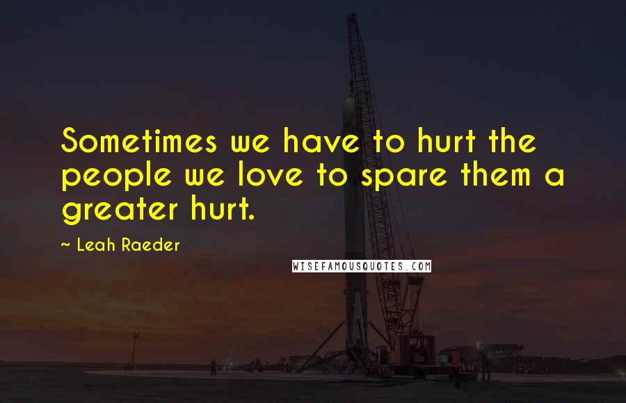 Leah Raeder Quotes: Sometimes we have to hurt the people we love to spare them a greater hurt.