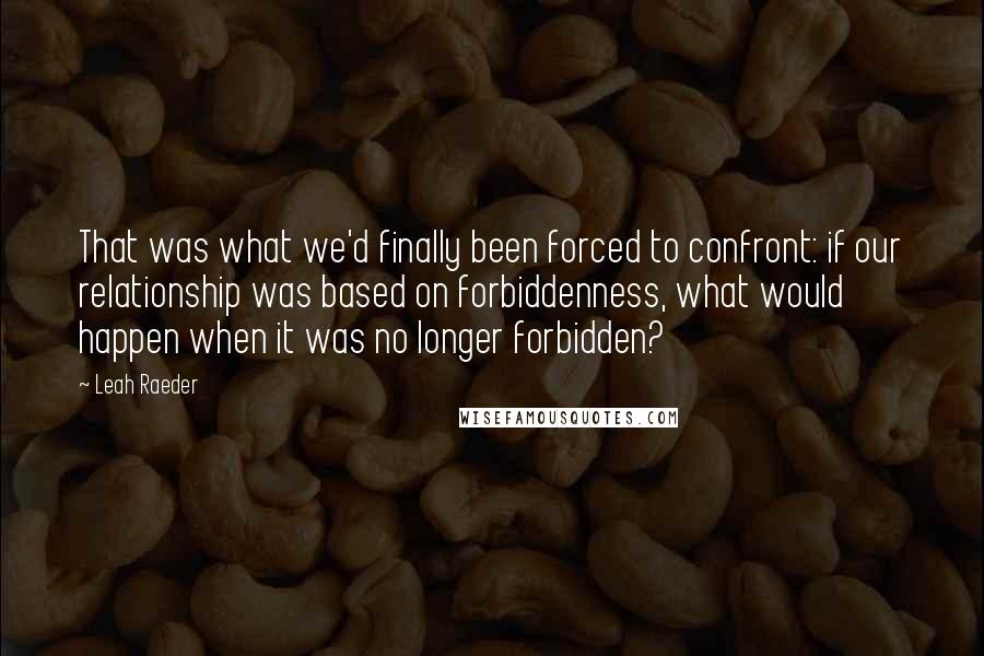 Leah Raeder Quotes: That was what we'd finally been forced to confront: if our relationship was based on forbiddenness, what would happen when it was no longer forbidden?