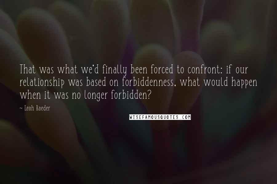 Leah Raeder Quotes: That was what we'd finally been forced to confront: if our relationship was based on forbiddenness, what would happen when it was no longer forbidden?