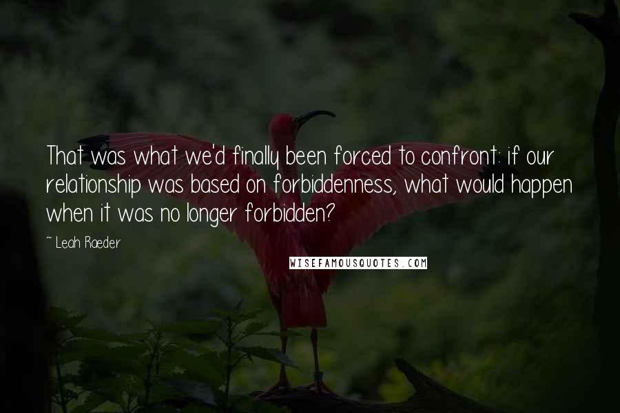 Leah Raeder Quotes: That was what we'd finally been forced to confront: if our relationship was based on forbiddenness, what would happen when it was no longer forbidden?