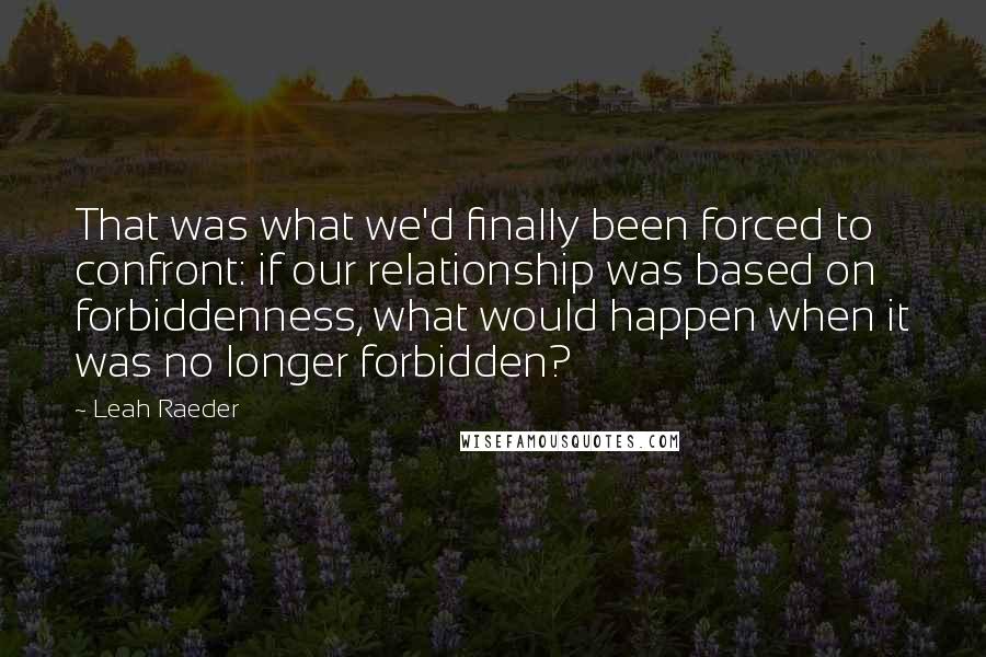 Leah Raeder Quotes: That was what we'd finally been forced to confront: if our relationship was based on forbiddenness, what would happen when it was no longer forbidden?