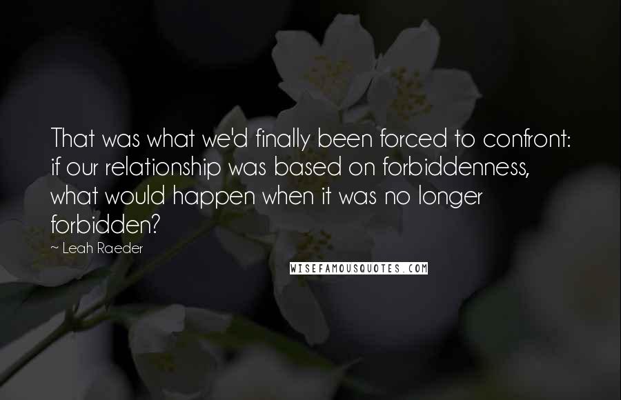 Leah Raeder Quotes: That was what we'd finally been forced to confront: if our relationship was based on forbiddenness, what would happen when it was no longer forbidden?